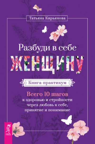 Разбуди в себе Женщину. Книга-практикум. Всего 10 шагов к здоровью и стройности через любовь к себе, принятие и понимание - Татьяна Кирьянова